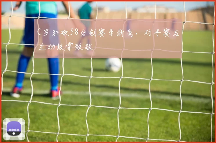 C罗狂砍58分创赛季新高，对手赛后主动鼓掌致敬