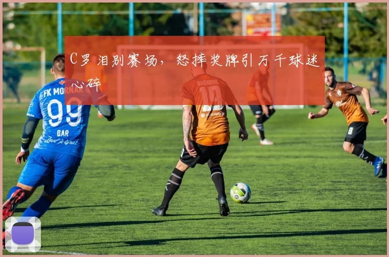 C罗泪别赛场，怒摔奖牌引万千球迷心碎