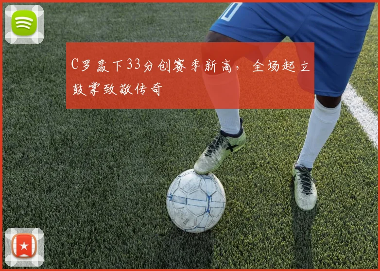 C罗轰下33分创赛季新高，全场起立鼓掌致敬传奇